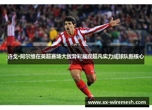 许戈·阿尔维在英超赛场大放异彩展现超凡实力成球队新核心