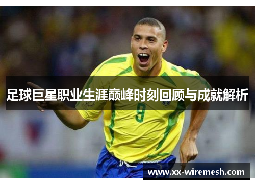 足球巨星职业生涯巅峰时刻回顾与成就解析