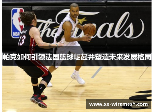 帕克如何引领法国篮球崛起并塑造未来发展格局