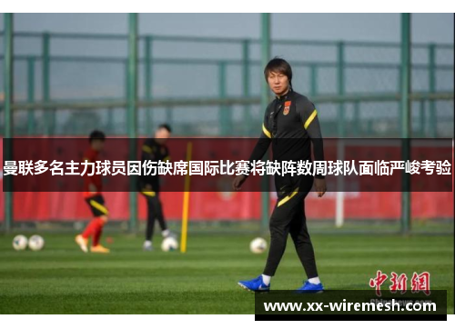 曼联多名主力球员因伤缺席国际比赛将缺阵数周球队面临严峻考验