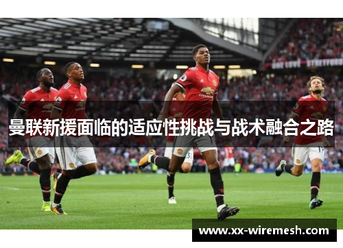 曼联新援面临的适应性挑战与战术融合之路